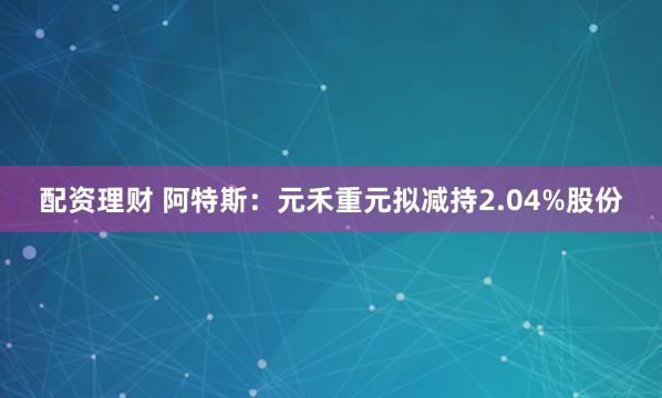 配资理财 阿特斯：元禾重元拟减持2.04%股份