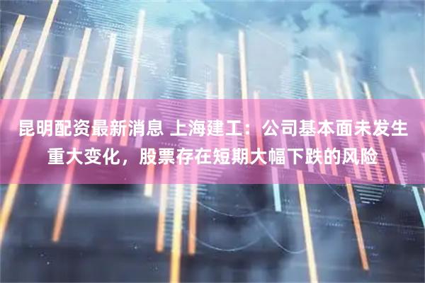 昆明配资最新消息 上海建工：公司基本面未发生重大变化，股票存在短期大幅下跌的风险