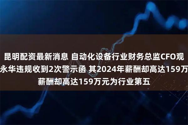 昆明配资最新消息 自动化设备行业财务总监CFO观察：创世纪余永华违规收到2次警示函 其2024年薪酬却高达159万元为行业第五