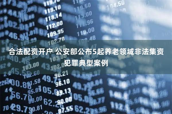 合法配资开户 公安部公布5起养老领域非法集资犯罪典型案例