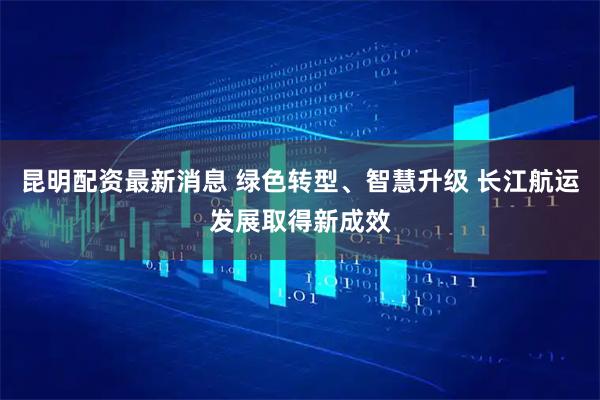 昆明配资最新消息 绿色转型、智慧升级 长江航运发展取得新成效