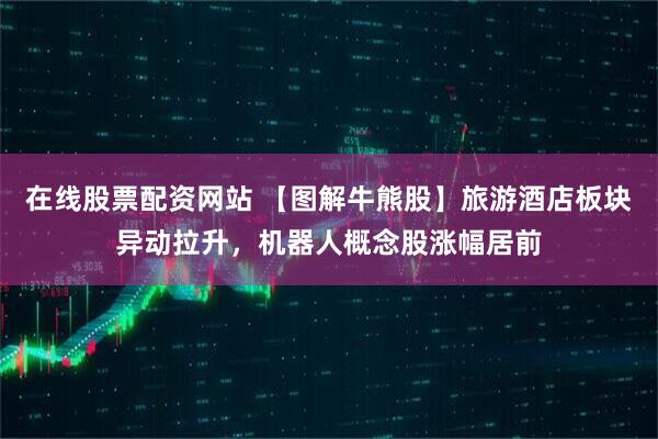 在线股票配资网站 【图解牛熊股】旅游酒店板块异动拉升，机器人概念股涨幅居前