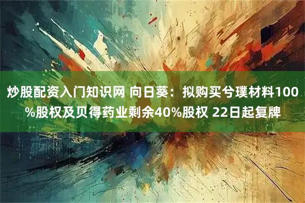 炒股配资入门知识网 向日葵：拟购买兮璞材料100%股权及贝得药业剩余40%股权 22日起复牌