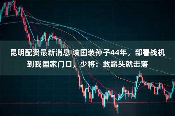 昆明配资最新消息 该国装孙子44年，部署战机到我国家门口，少将：敢露头就击落