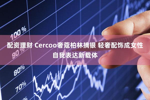 配资理财 Cercoo奢蔻柏林摘银 轻奢配饰成女性自我表达新载体