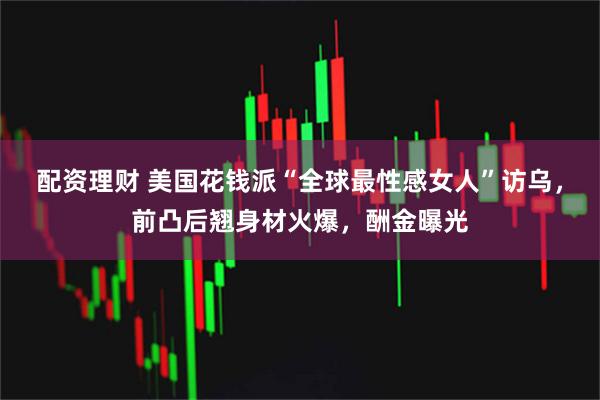 配资理财 美国花钱派“全球最性感女人”访乌，前凸后翘身材火爆，酬金曝光