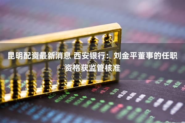 昆明配资最新消息 西安银行：刘金平董事的任职资格获监管核准