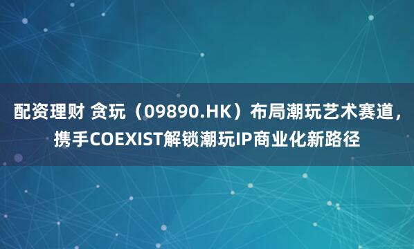 配资理财 贪玩（09890.HK）布局潮玩艺术赛道，携手COEXIST解锁潮玩IP商业化新路径
