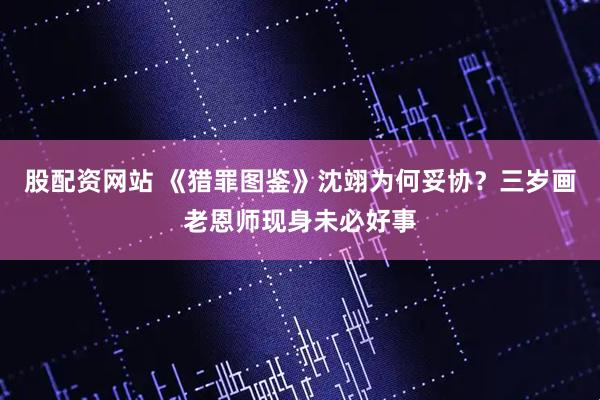 股配资网站 《猎罪图鉴》沈翊为何妥协？三岁画老恩师现身未必好事