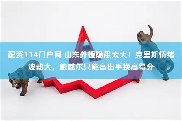 配资114门户网 山东外援隐患太大！克里斯情绪波动大，鲍威尔只能高出手换高得分