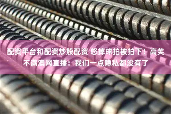 配资平台和配资炒股配资 怒摔球拍被拍下！高芙不满澳网直播：我们一点隐私都没有了