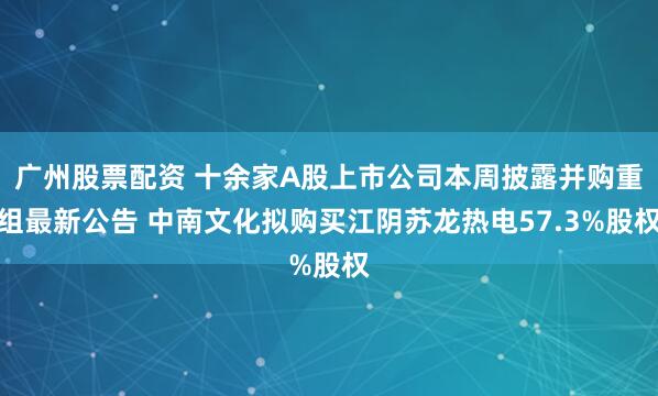 广州股票配资 十余家A股上市公司本周披露并购重组最新公告 中南文化拟购买江阴苏龙热电57.3%股权