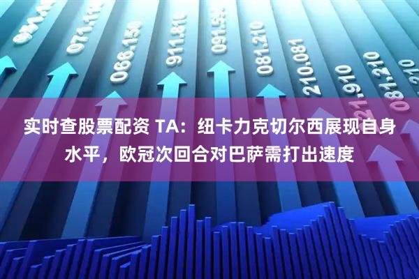 实时查股票配资 TA：纽卡力克切尔西展现自身水平，欧冠次回合对巴萨需打出速度