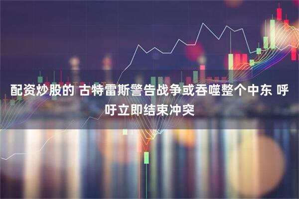 配资炒股的 古特雷斯警告战争或吞噬整个中东 呼吁立即结束冲突